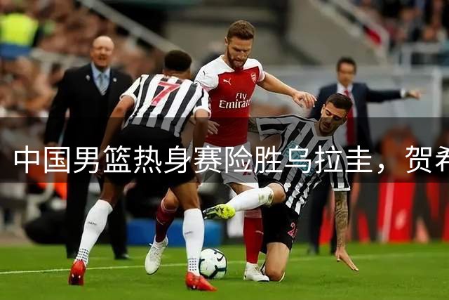 中国男篮热身赛险胜乌拉圭，贺希宁17分领跑