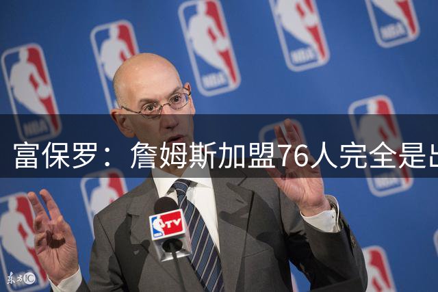 富保罗：詹姆斯加盟76人完全是出于对篮球的热爱