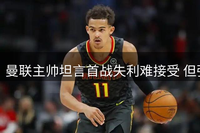 曼联主帅坦言首战失利难接受 但强调不会因此动摇