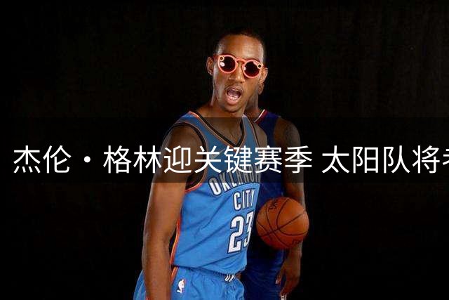杰伦·格林迎关键赛季 太阳队将考察其去留